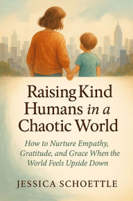 Title: Raising Kind Humans in a Chaotic World: How to Nurture Empathy, Gratitude and Grace When the World Feels Upside Down, Author: Jessica Schoettle