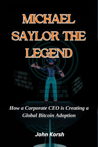 Title: MICHAEL SAYLOR THE LEGEND: How a Corporate CEO is Creating a Global Bitcoin Adoption, Author: John Korsh