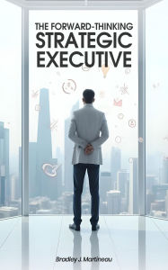 Title: The Forward-Thinking Strategic Executive, Author: Bradley J. Martineau