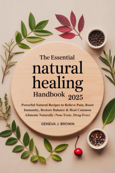 THE ESSENTIAL NATURAL HEALING HANDBOOK 2025: Powerful Natural Recipes to Relieve Pain, Boost Immunity, Restore Balance & Heal Common Ailments Naturally (Non-Toxic, D