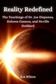 Title: Reality Redefined: The Teachings of Dr. Joe Dispenza, Dolores Cannon, and Neville Goddard, Author: K. A. Wilson