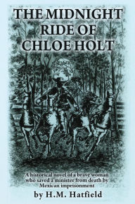 Title: THE MIDNIGHT RIDE OF CHLOE HOLT: A historical novel of a brave woman who saved a minister from death by Mexican imprisonment, Author: H.M. Hatfield