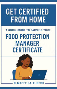 Title: Get Certified From Home: A Quick Guide To Earning Your Food Protection Manager Certificate, Author: Elizabeth Turner