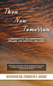 Title: Then Now Tomorrow: A PERSPECTIVE FOR INSPIRATIONAL HEALING AND SPIRITUAL WELLNESS, Author: Reverend Dr. Franklin E. Goode