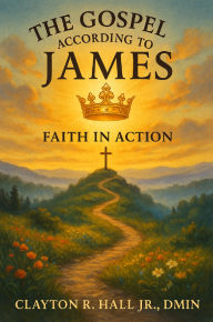 Title: The Gospel According to James: Faith In Action: Living Out Truth in Trials, Works, and Wisdom, Author: Clayton R. Hall Jr. ,. Dmin.