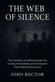 Title: The Web of Silence: The Full Story of Jeffrey Epstein, His Crimes, His Enablers, and the System That Failed the Survivors, Author: John Rector
