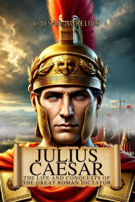 Title: Julius Caesar: The Life and Conquests of the Great Roman Dictator: From Republic to Absolute Power, the Story of the General Who Changed Rome and Gaul, Author: Caesar Aurelius