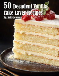 Title: 50 Decadent Vanilla Cake Layer Recipes, Author: Kelly Johnson