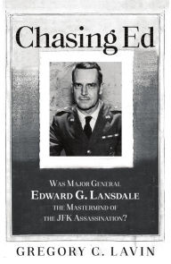 Title: Chasing Ed: Was Major General Edward G. Lansdale the Mastermind of the JFK Assassination?, Author: Gregory C. Lavin