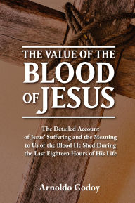 Title: The Value of the Blood of Jesus: The Detailed Account of Jesus' Suffering and the Meaning to Us of the Blood He Shed During the Last Eighteen Hours of Hi, Author: Arnoldo Godoy