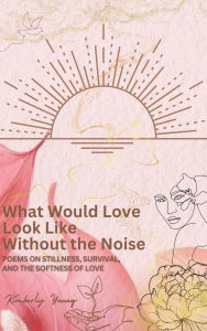 Title: What Would Love Look Like Without the Noise: Poems on Stillness, Survival, and the Softness of Love., Author: Kimberly Young