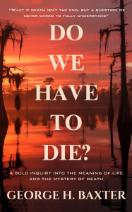 Title: Do We Have To Die?: A Bold Enquiry into the Meaning of Life and the Mystery of Death, Author: George H. Baxter