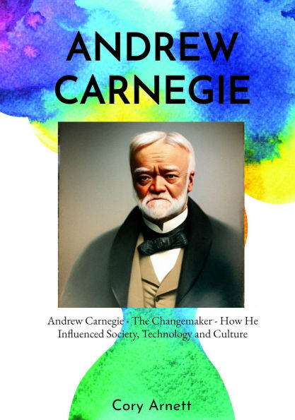 Andrew Carnegie: The Changemaker How He Influenced Society, Technology, and Culture