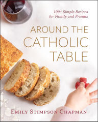 Title: Around the Catholic Table: 100+ Simple Recipes for Family and Friends, Author: Emily Stimpson Chapman