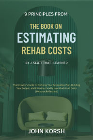 Title: 9 Principles From The Book on Estimating Rehab Costs by J. Scott That I Learned: The Investor's Guide to Defining Your Renovation Plan, Building Your Budget, and Knowing Exactly How Much It All Costs, Author: John Korsh