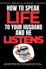 Title: How to Speak Life to your Husband and He Listens: The Empowered Wife's Guide to Building Trust, Deepening Connection, and Inspiring Real Change, Author: Bryan D. Stanley