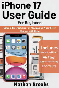 Title: iPhone 17 User Guide for Beginners: Simple Instructions for Navigating Your New Device with Ease, Author: Nathan Brooks