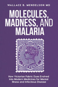 Title: Molecules, Madness, and Malaria: How Victorian Fabric Dyes Evolved into Modern Medicines for Mental Illness and Infectious Disease, Author: Wallace B. Mendelson