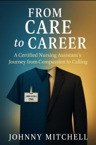 Title: From Care to Career: A Certified Nursing Assistant's Journey from Compassion to Calling, Author: Johnny Mitchell