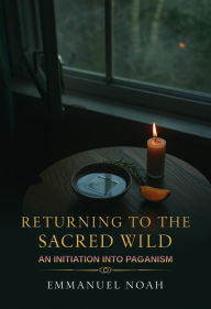 Title: Returning to the Sacred Wild: An Initiation into Paganism, Author: Emmanuel Noah