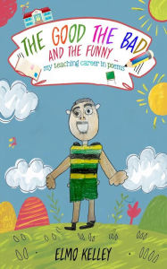 Title: THE GOOD; THE BAD AND THE FUNNY ...: my teaching career in poems, Author: Elmo Kelley