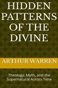 Title: Hidden Patterns of the Divine: Theology, Myth, and the Supernatural Across Time, Author: Arthur Warren
