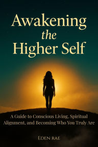 Title: Awakening the Higher Self: A Guide to Conscious Living, Spiritual Alignment, and Becoming Who You Truly Are, Author: Eden Rae