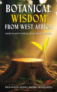 Title: BOTANICAL WISDOM FROM WEST AFRICA: How Plants Speak in Akan Proverbs, Author: Benjamin Antwi-Boasiako