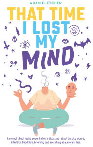 Title: That Time I Lost My Mind: A memoir about a Vipassana retreat but also worms, infertility, Buddhism, brooming and everything else, Author: Adam Fletcher