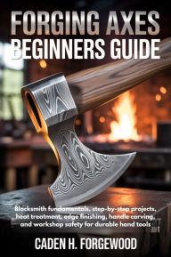 Title: FORGING AXES BEGINNERS GUIDE: Blacksmith fundamentals, step-by-step projects, heat treatment, edge finishing, handle carving, and workshop safety for, Author: Caden H. Forgewood