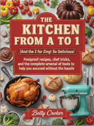 Title: THE KITCHEN FROM A TO Z (And the Z for Zing! So Delicious!): Foolproof recipes, chef tricks, and the complete arsenal of tools to help you succeed without the hassle., Author: Betty Crocker
