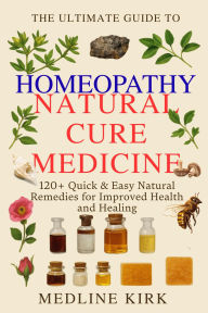 Title: The Ultimate Guide to Homeopathy: 120+ Quick & Easy Natural Remedies for Improved Health and Healing, Author: Medline Kirk