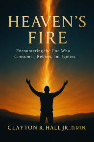 Title: Heaven's Fire: Encountering the God who Consumes, Refines, and Ignites, Author: Clayton R. Hall Jr. ,. Dmin.