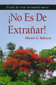 Title: ¡NO ES DE EXTRAÑAR!: El arte de crear un mundo nuevo, Author: Hector G. Balcazar