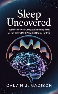 Title: Sleep Uncovered: The Science of Dream, Stages and Lifelong Impact of the Body's Most Powerful Healing System, Author: Calvin Madison