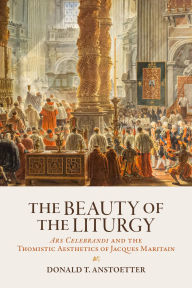 Title: The Beauty of the Liturgy: Ars Celebrandi and the Thomistic Aesthetics of Jacques Maritain, Author: Donald T. Anstoetter