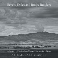 Title: Rebels, Exiles, and Bridge Builders: A Century of Stories from Mexico's Mennonite Villages, Author: Abigail Carl-Klassen