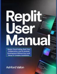 Title: Replit User Manual: Master Cloud Coding, Real-Time Collaboration, And AI-Assisted Development Without Any Local Setup Or Complex Installatn., Author: Ashford Vallon