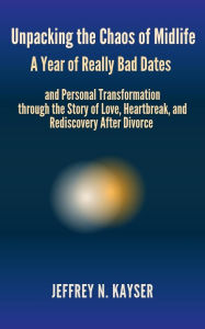 Title: Unpacking the Chaos of Midlife: A Year of Really Bad Dates and Personal Transformation through the Story of Love, Heartbreak & Rediscovery After Divorce, Author: JEFFREY N. KAYSER