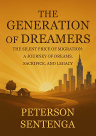 Title: THE GENERATION OF DREAMERS: THE SILENT PRICE OF THE MIGRATION: A JOURNEY OF DREAMS, SACRIFICE, AND LEGACY, Author: Peterson Sentenga