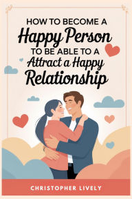 Title: How to Become a Happy Person to Be Able to Attract a Happy Relationship, Author: Christopher Lively