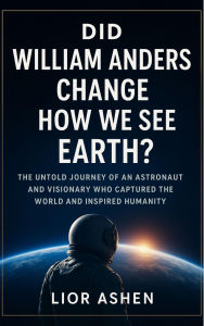 Title: DID WILLIAM ANDERS CHANGE HOW WE SEE EARTH?: The untold journey of an astronaut and visionary who captured the world and inspired humanity, Author: LIOR ASHEN