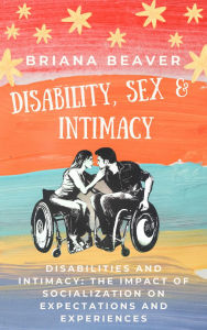 Title: Disability, Sex and Intimacy: Disabilities and Intimacy: The Impact of Socialization on Expectations and Experiences, Author: Briana Beaver