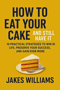 Title: HOW TO EAT YOUR CAKE AND STILL HAVE IT: 10 Practical Strategies to Win in Life, Preserve Your Success, and Gain Even More, Author: Jakes Williams