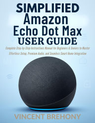 Title: Simplified Amazon Echo Dot Max User Guide: Complete Step-by-Step Instructions Manual for Beginners & Seniors to Master Effortless Setup, Premium Audio, and Seamles, Author: Vincent Brehony