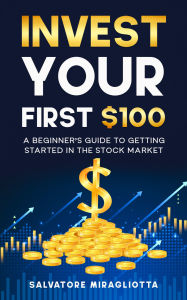 Title: Invest Your First $100: A Beginner's Guide to Getting Started in the Stock Market, Author: Salvatore Miragliotta