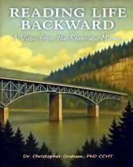 Title: READING LIFE BACKWARD: A VIEW FROM THE REARVIEW MIRROR, Author: Christopher Graham Phd Ccht