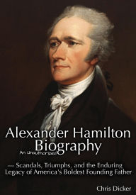 Title: Alexander Hamilton: An Unauthorized Biography Scandals, Triumphs, and the Enduring Legacy of a Founding Father, Author: Chris Dicker