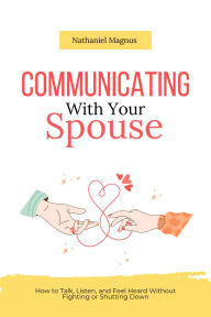 Title: Communicating with Your Spouse: How to Talk, Listen, and Feel Heard Without Fighting or Shutting Down, Author: Nathaniel Magnus
