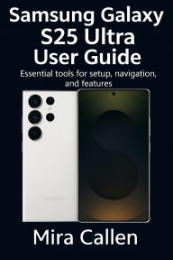 Title: Samsung Galaxy S25 Ultra User Guide: Essential tools for setup, navigation, and features, Author: Mira Callen